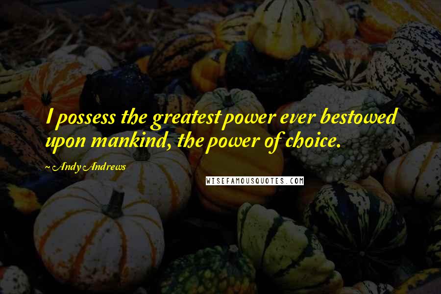 Andy Andrews Quotes: I possess the greatest power ever bestowed upon mankind, the power of choice.