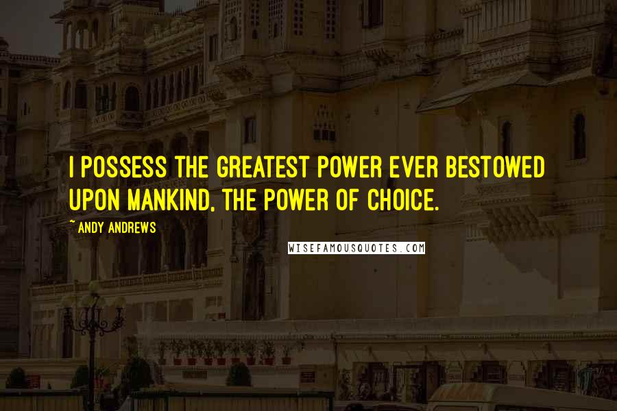 Andy Andrews Quotes: I possess the greatest power ever bestowed upon mankind, the power of choice.