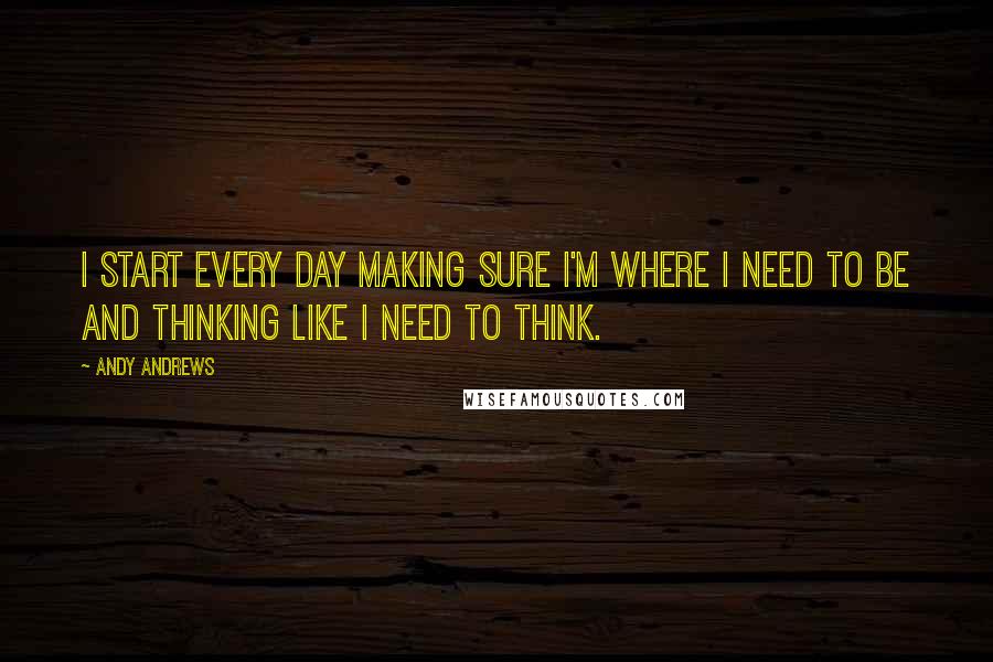 Andy Andrews Quotes: I start every day making sure I'm where I need to be and thinking like I need to think.