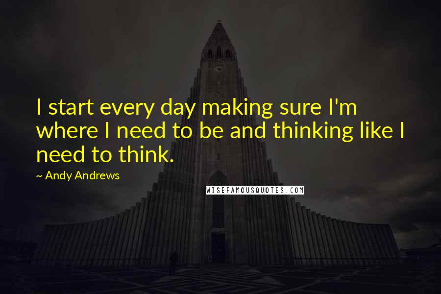 Andy Andrews Quotes: I start every day making sure I'm where I need to be and thinking like I need to think.