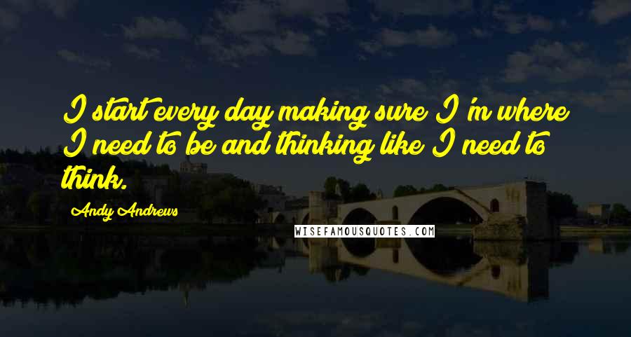 Andy Andrews Quotes: I start every day making sure I'm where I need to be and thinking like I need to think.