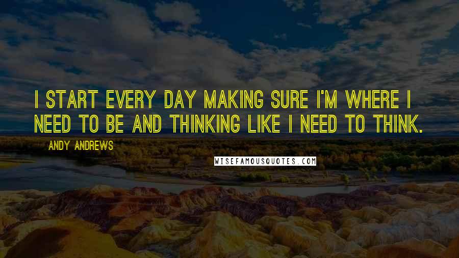 Andy Andrews Quotes: I start every day making sure I'm where I need to be and thinking like I need to think.