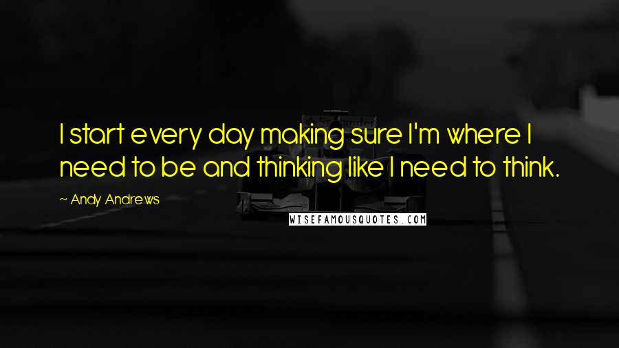 Andy Andrews Quotes: I start every day making sure I'm where I need to be and thinking like I need to think.