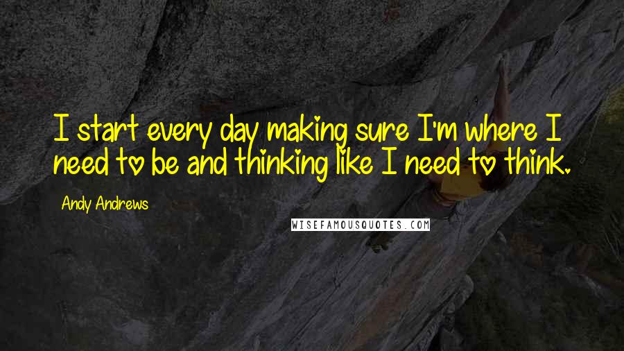 Andy Andrews Quotes: I start every day making sure I'm where I need to be and thinking like I need to think.