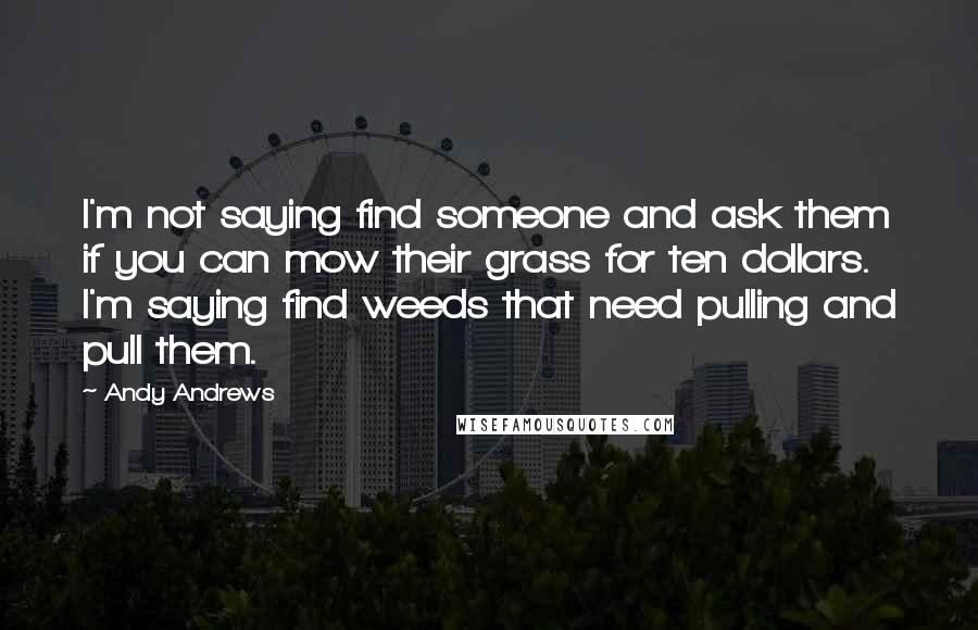 Andy Andrews Quotes: I'm not saying find someone and ask them if you can mow their grass for ten dollars. I'm saying find weeds that need pulling and pull them.