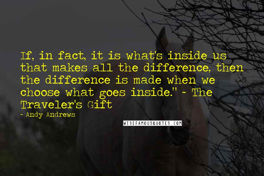 Andy Andrews Quotes: If, in fact, it is what's inside us that makes all the difference, then the difference is made when we choose what goes inside." ~ The Traveler's Gift