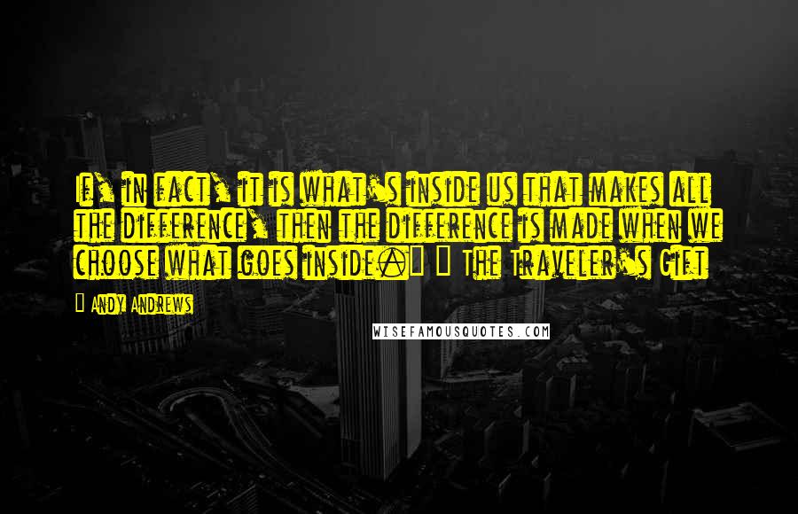 Andy Andrews Quotes: If, in fact, it is what's inside us that makes all the difference, then the difference is made when we choose what goes inside." ~ The Traveler's Gift