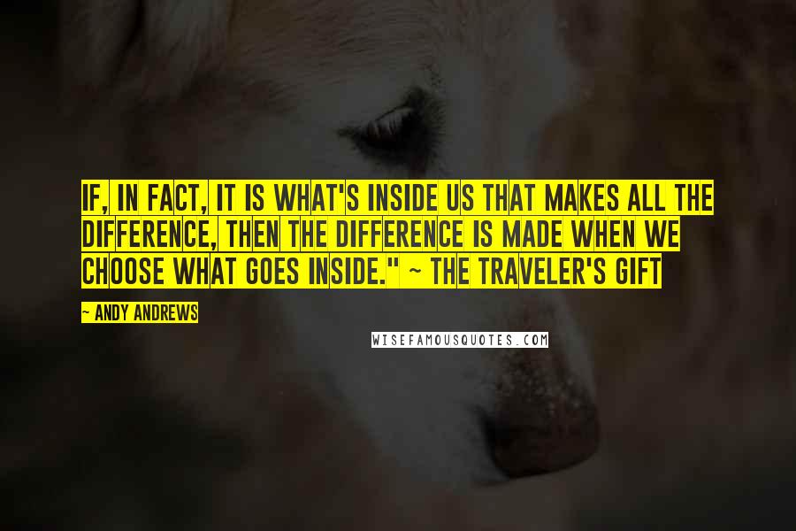 Andy Andrews Quotes: If, in fact, it is what's inside us that makes all the difference, then the difference is made when we choose what goes inside." ~ The Traveler's Gift