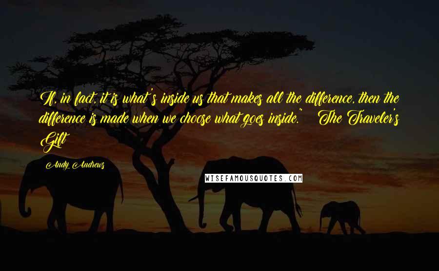 Andy Andrews Quotes: If, in fact, it is what's inside us that makes all the difference, then the difference is made when we choose what goes inside." ~ The Traveler's Gift