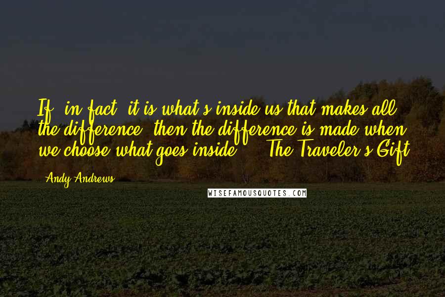 Andy Andrews Quotes: If, in fact, it is what's inside us that makes all the difference, then the difference is made when we choose what goes inside." ~ The Traveler's Gift