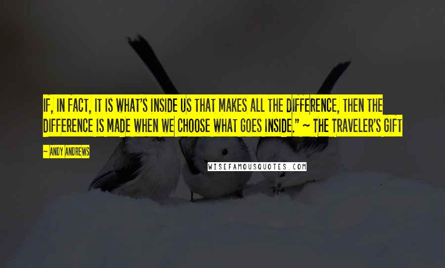 Andy Andrews Quotes: If, in fact, it is what's inside us that makes all the difference, then the difference is made when we choose what goes inside." ~ The Traveler's Gift