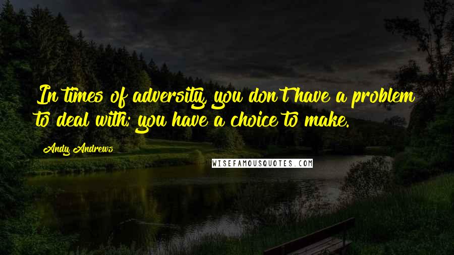 Andy Andrews Quotes: In times of adversity, you don't have a problem to deal with; you have a choice to make.