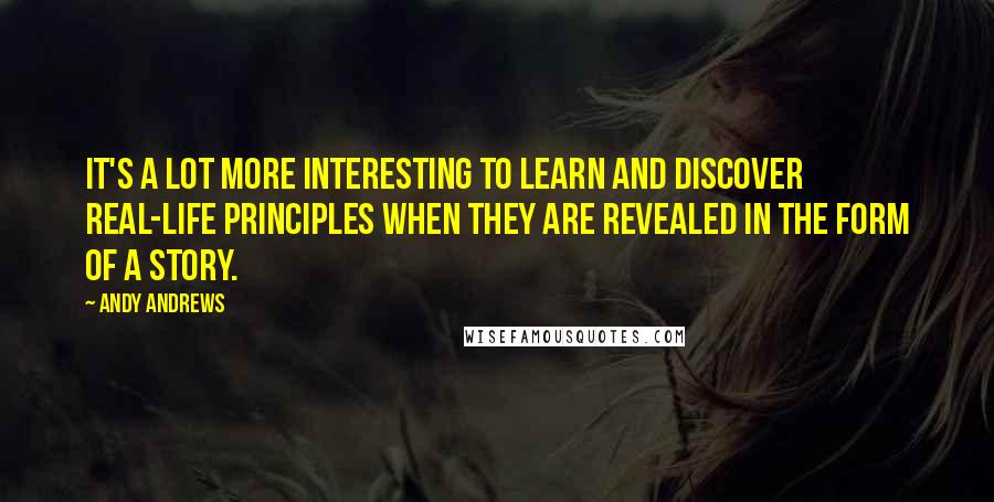 Andy Andrews Quotes: It's a lot more interesting to learn and discover real-life principles when they are revealed in the form of a story.