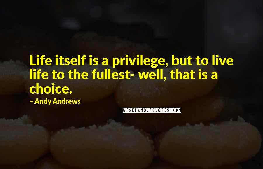Andy Andrews Quotes: Life itself is a privilege, but to live life to the fullest- well, that is a choice.