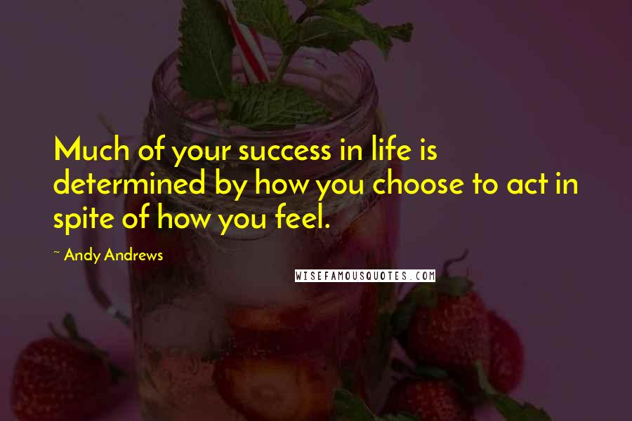 Andy Andrews Quotes: Much of your success in life is determined by how you choose to act in spite of how you feel.
