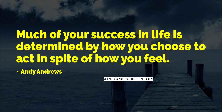 Andy Andrews Quotes: Much of your success in life is determined by how you choose to act in spite of how you feel.