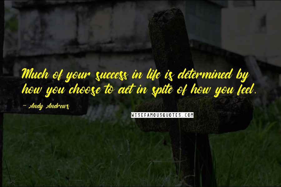 Andy Andrews Quotes: Much of your success in life is determined by how you choose to act in spite of how you feel.