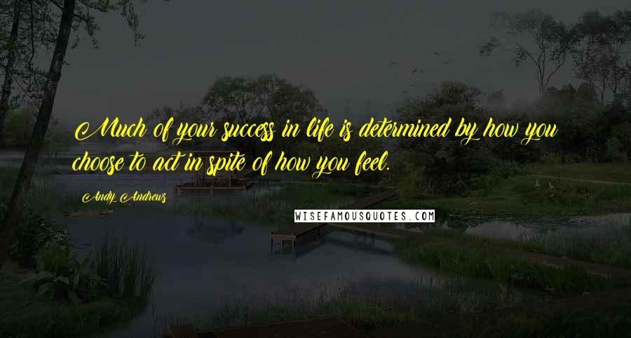 Andy Andrews Quotes: Much of your success in life is determined by how you choose to act in spite of how you feel.