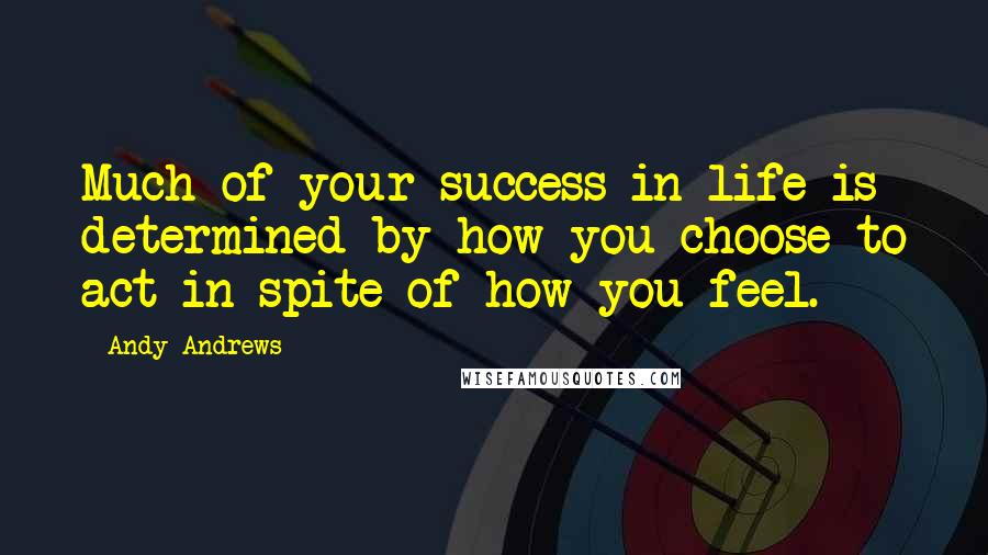Andy Andrews Quotes: Much of your success in life is determined by how you choose to act in spite of how you feel.