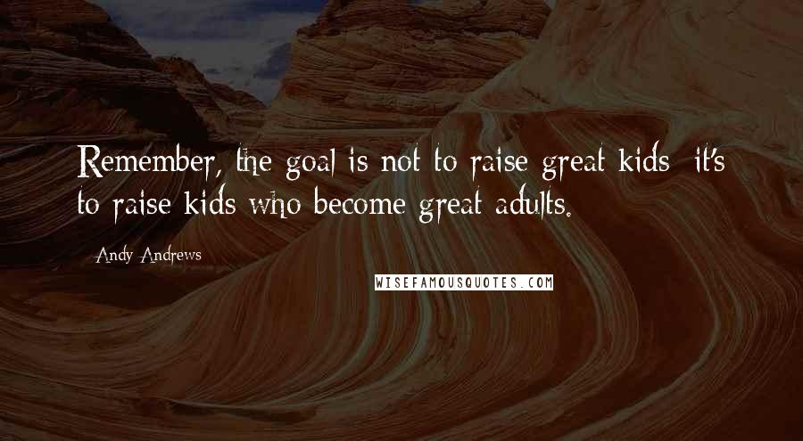 Andy Andrews Quotes: Remember, the goal is not to raise great kids; it's to raise kids who become great adults.