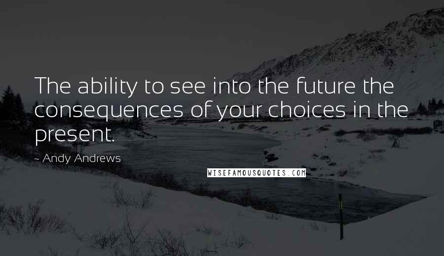 Andy Andrews Quotes: The ability to see into the future the consequences of your choices in the present.