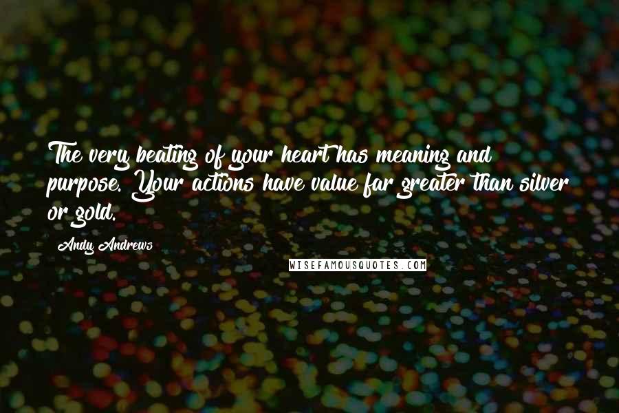 Andy Andrews Quotes: The very beating of your heart has meaning and purpose. Your actions have value far greater than silver or gold.