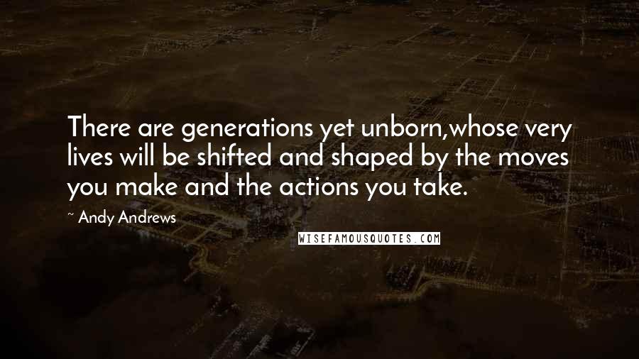 Andy Andrews Quotes: There are generations yet unborn,whose very lives will be shifted and shaped by the moves you make and the actions you take.