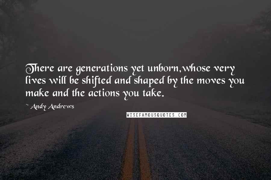 Andy Andrews Quotes: There are generations yet unborn,whose very lives will be shifted and shaped by the moves you make and the actions you take.
