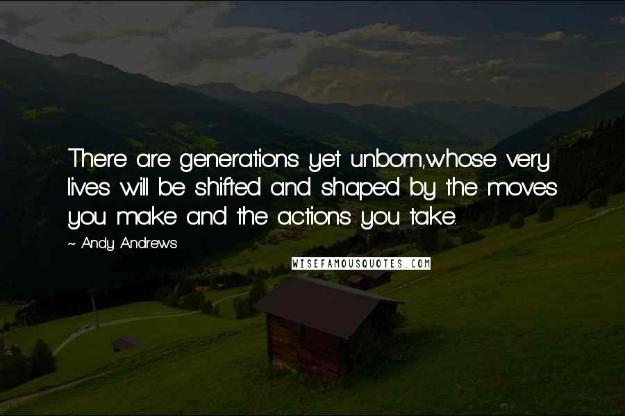 Andy Andrews Quotes: There are generations yet unborn,whose very lives will be shifted and shaped by the moves you make and the actions you take.