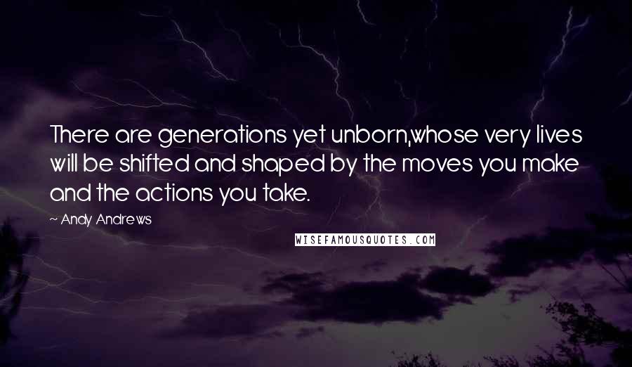 Andy Andrews Quotes: There are generations yet unborn,whose very lives will be shifted and shaped by the moves you make and the actions you take.