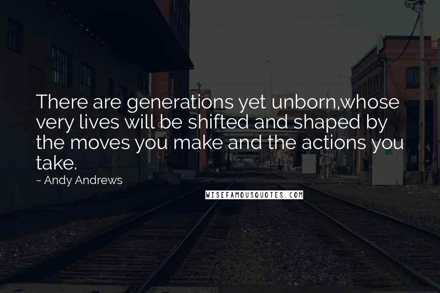 Andy Andrews Quotes: There are generations yet unborn,whose very lives will be shifted and shaped by the moves you make and the actions you take.