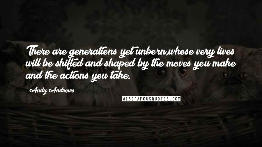 Andy Andrews Quotes: There are generations yet unborn,whose very lives will be shifted and shaped by the moves you make and the actions you take.