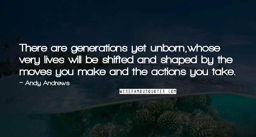 Andy Andrews Quotes: There are generations yet unborn,whose very lives will be shifted and shaped by the moves you make and the actions you take.