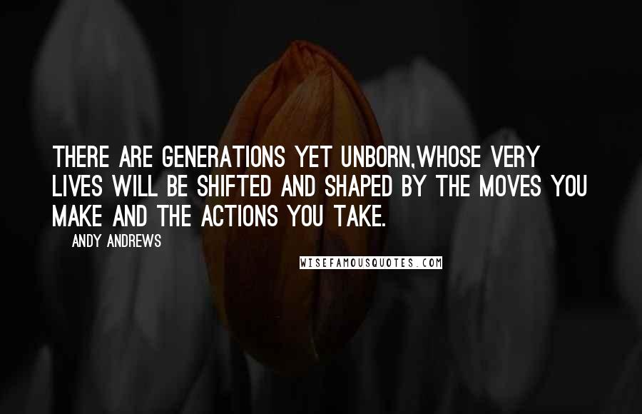 Andy Andrews Quotes: There are generations yet unborn,whose very lives will be shifted and shaped by the moves you make and the actions you take.