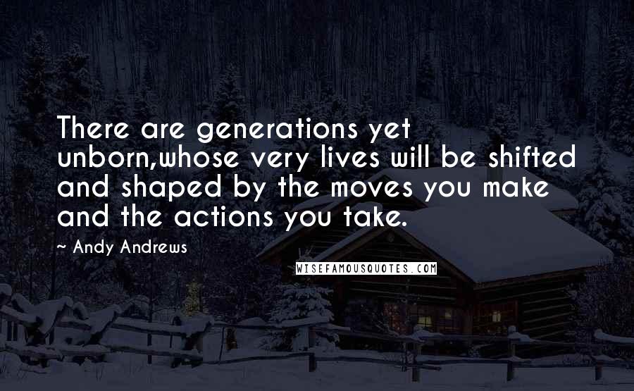 Andy Andrews Quotes: There are generations yet unborn,whose very lives will be shifted and shaped by the moves you make and the actions you take.