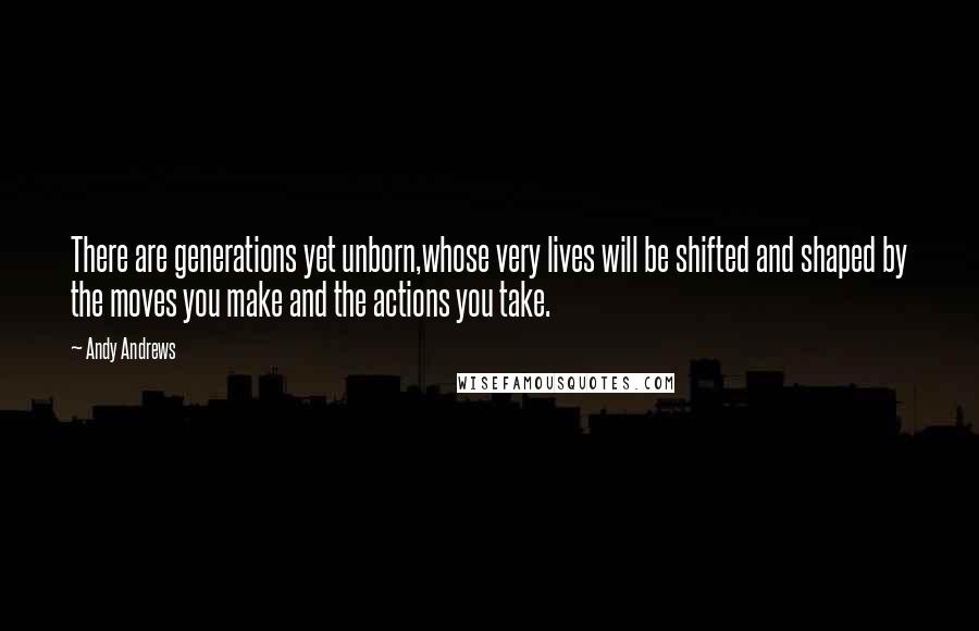 Andy Andrews Quotes: There are generations yet unborn,whose very lives will be shifted and shaped by the moves you make and the actions you take.