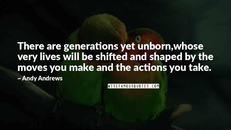 Andy Andrews Quotes: There are generations yet unborn,whose very lives will be shifted and shaped by the moves you make and the actions you take.