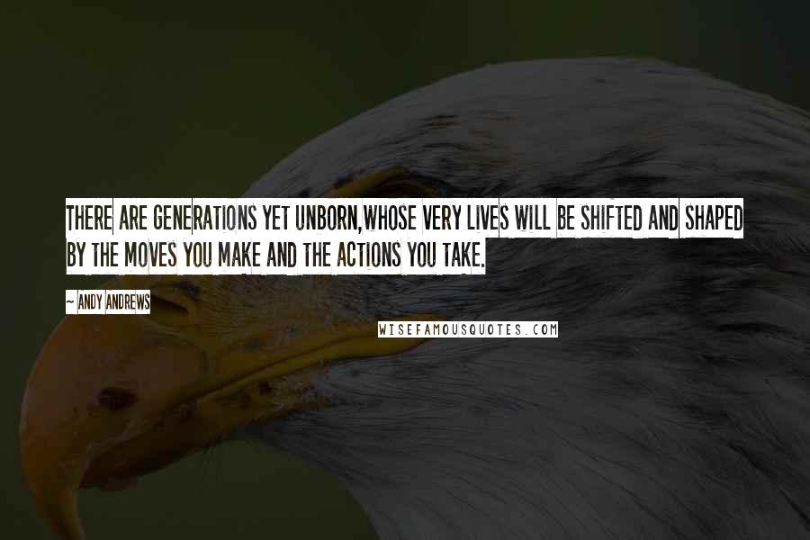 Andy Andrews Quotes: There are generations yet unborn,whose very lives will be shifted and shaped by the moves you make and the actions you take.