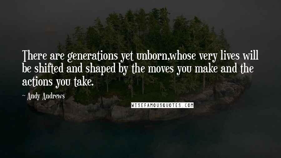 Andy Andrews Quotes: There are generations yet unborn,whose very lives will be shifted and shaped by the moves you make and the actions you take.