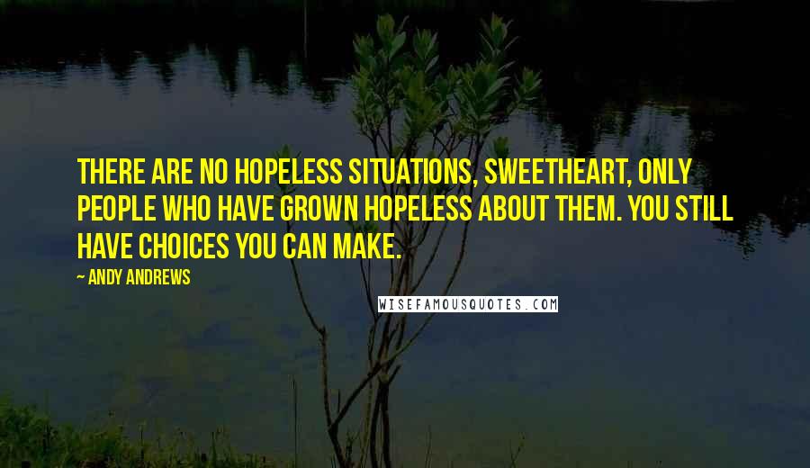 Andy Andrews Quotes: There are no hopeless situations, sweetheart, only people who have grown hopeless about them. You still have choices you can make.