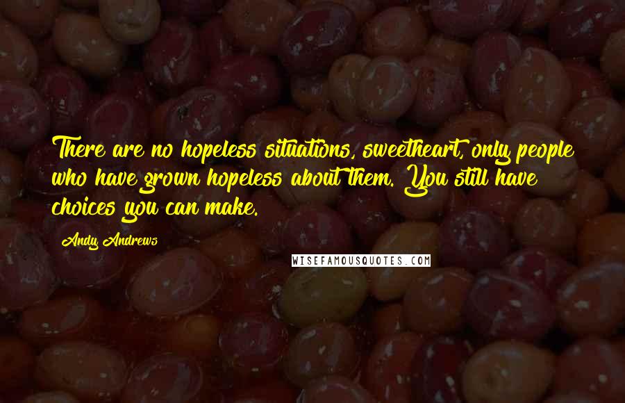 Andy Andrews Quotes: There are no hopeless situations, sweetheart, only people who have grown hopeless about them. You still have choices you can make.