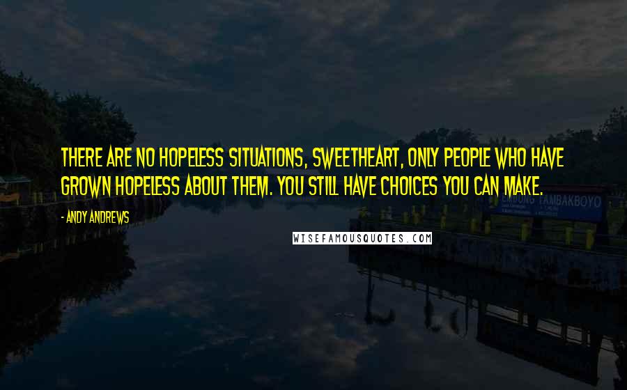 Andy Andrews Quotes: There are no hopeless situations, sweetheart, only people who have grown hopeless about them. You still have choices you can make.