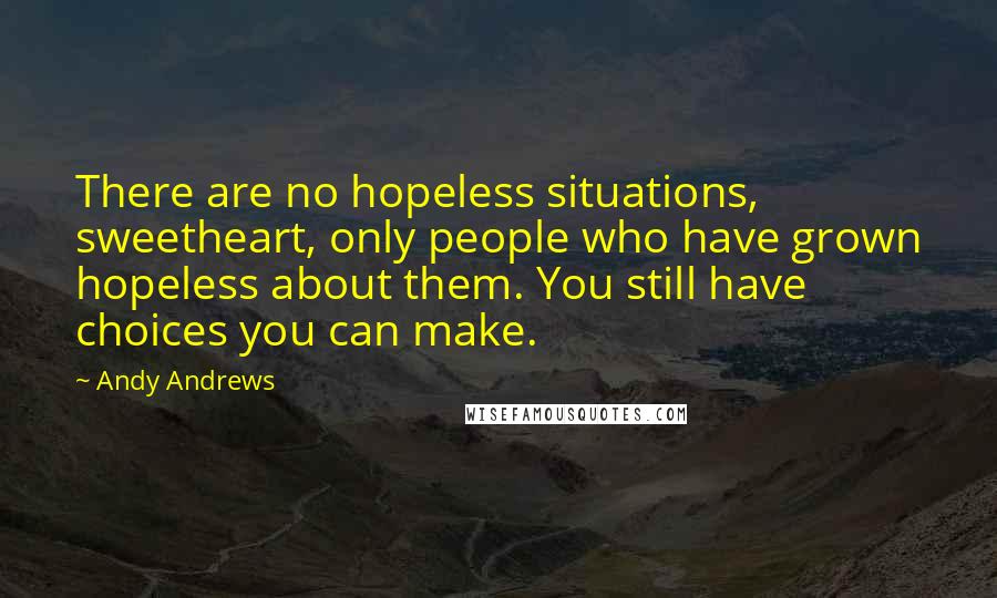 Andy Andrews Quotes: There are no hopeless situations, sweetheart, only people who have grown hopeless about them. You still have choices you can make.