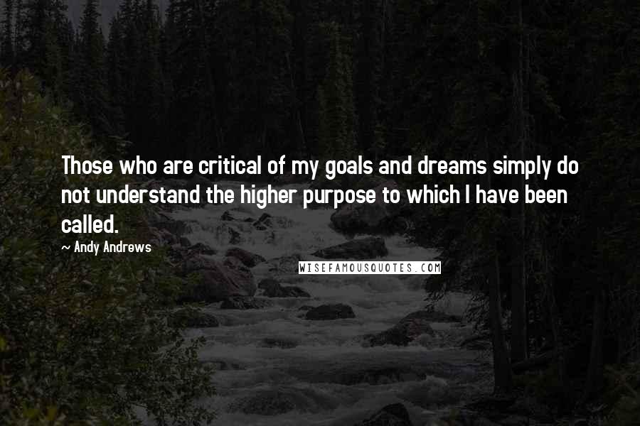 Andy Andrews Quotes: Those who are critical of my goals and dreams simply do not understand the higher purpose to which I have been called.