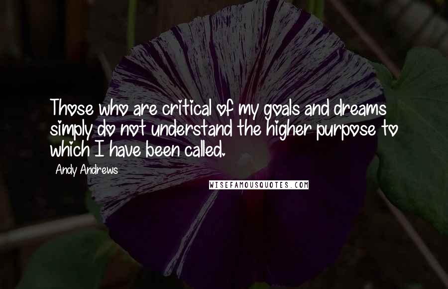 Andy Andrews Quotes: Those who are critical of my goals and dreams simply do not understand the higher purpose to which I have been called.