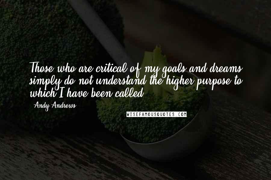 Andy Andrews Quotes: Those who are critical of my goals and dreams simply do not understand the higher purpose to which I have been called.