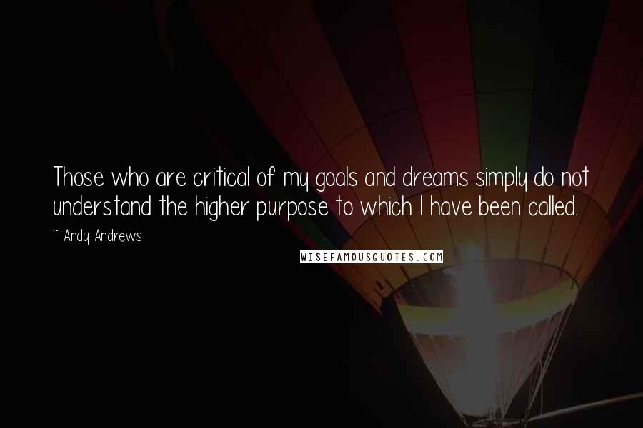 Andy Andrews Quotes: Those who are critical of my goals and dreams simply do not understand the higher purpose to which I have been called.