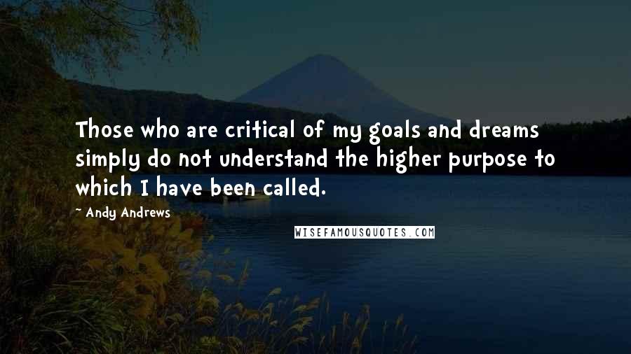 Andy Andrews Quotes: Those who are critical of my goals and dreams simply do not understand the higher purpose to which I have been called.