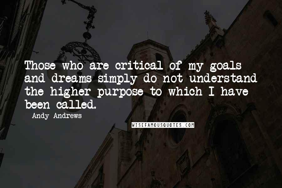 Andy Andrews Quotes: Those who are critical of my goals and dreams simply do not understand the higher purpose to which I have been called.