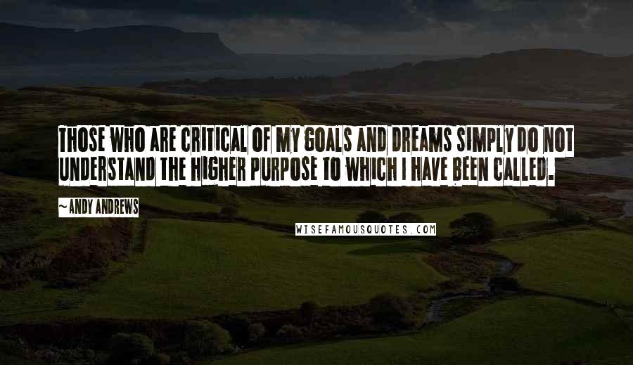 Andy Andrews Quotes: Those who are critical of my goals and dreams simply do not understand the higher purpose to which I have been called.